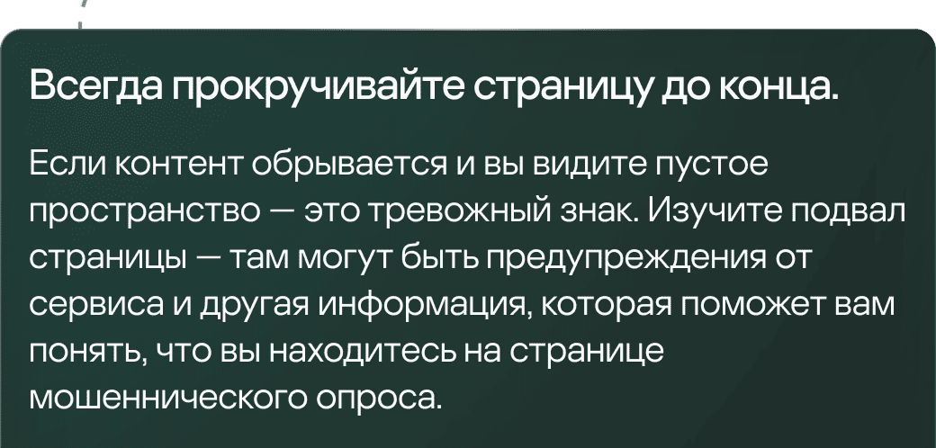 Всегда прокручивайте страницу до конца. Если контент обрывается и вы видите пустое пространство &mdash; это тревожный знак. Изучите подвал страницы &mdash; там могут быть предупреждения от сервиса и другая информация, которая поможет вам понять, что вы находитесь на странице мошеннического опроса.