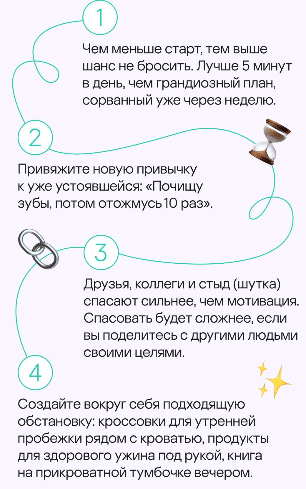 Чем меньше старт, тем выше шанс не бросить. Лучше 5 минут в день, чем грандиозный план, сорванный уже через неделю. Привяжите новую привычку к&nbsp;уже&nbsp;устоявшейся: «Почищу зубы, потом отожмусь 10 раз». Друзья, коллеги и стыд (шутка) спасают сильнее, чем мотивация. Спасовать будет сложнее, если вы поделитесь с&nbsp;другими людьми своими целями. Создайте вокруг себя подходящую обстановку: кроссовки для утренней пробежки рядом с кроватью, продукты для здорового ужина под рукой, книга на&nbsp;прикроватной тумбочке вечером.