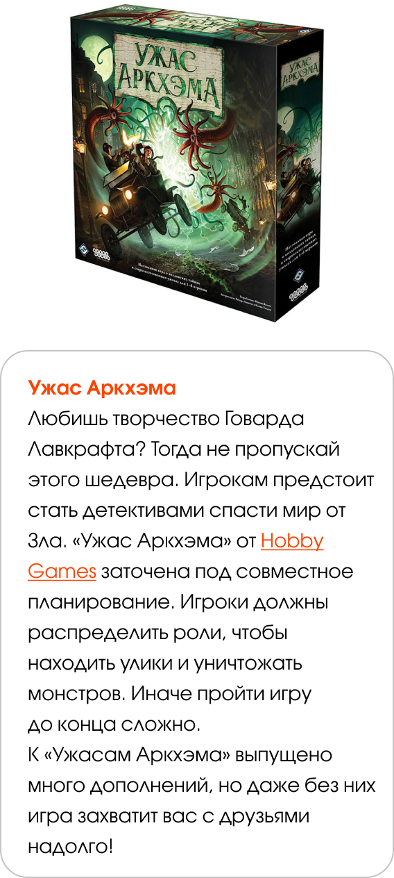 Ужас Аркхэма Любишь творчество Говарда Лавкрафта? Тогда не пропускай этого шедевра. Игрокам предстоит стать детективами спасти мир от Зла. «Ужас Аркхэма» от Hobby Games заточена под совместное планирование. Игроки должны распределить роли, чтобы находить улики и уничтожать монстров. Иначе пройти игру до конца сложно. К «Ужасам Аркхэма» выпущено много дополнений, но даже без них игра захватит вас с друзьями надолго!