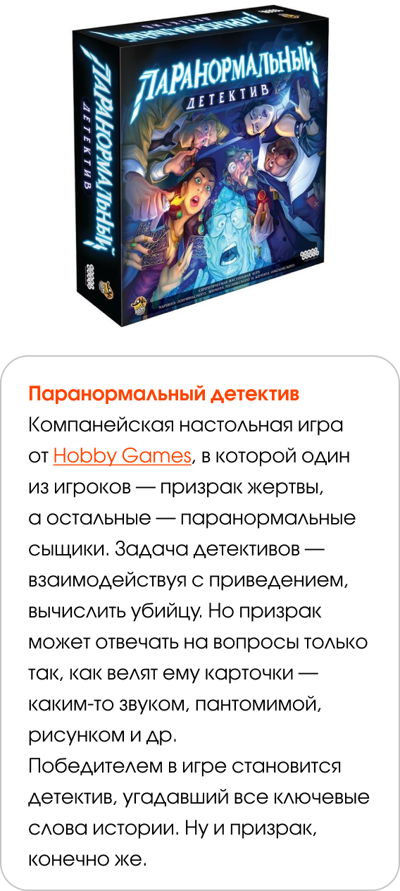 Паранормальный детектив Компанейская настольная игра от Hobby Games, в которой один из игроков — призрак жертвы, а остальные — паранормальные сыщики. Задача детективов — взаимодействуя с приведением, вычислить убийцу. Но призрак может отвечать на вопросы только так, как велят ему карточки — каким-то звуком, пантомимой, рисунком и др. Победителем в игре становится детектив, угадавший все ключевые слова истории. Ну и призрак, конечно же.