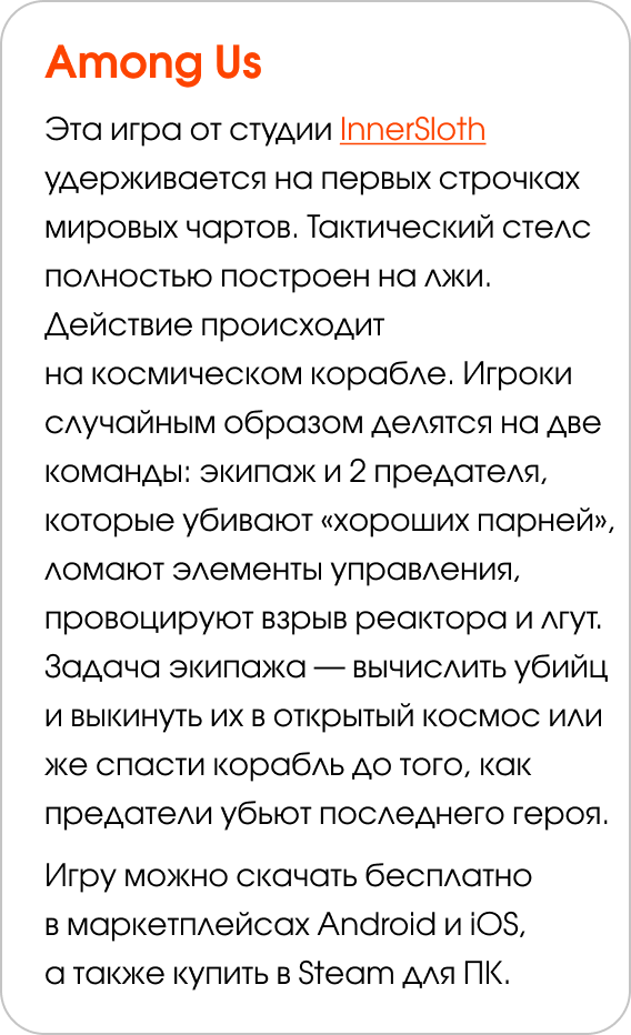 Among Us Эта игра от студии InnerSloth удерживается на первых строчках мировых чартов. Тактический стелс полностью построен на лжи. Действие происходит на космическом корабле. Игроки случайным образом делятся на две команды: экипаж и 2 предателя, которые убивают «хороших парней», ломают элементы управления, провоцируют взрыв реактора и лгут. Задача экипажа — вычислить убийц и выкинуть их в открытый космос или же спасти корабль до того, как предатели убьют последнего героя.  Игру можно скачать бесплатно в маркетплейсах Android и iOS, а также купить в Steam для ПК. 