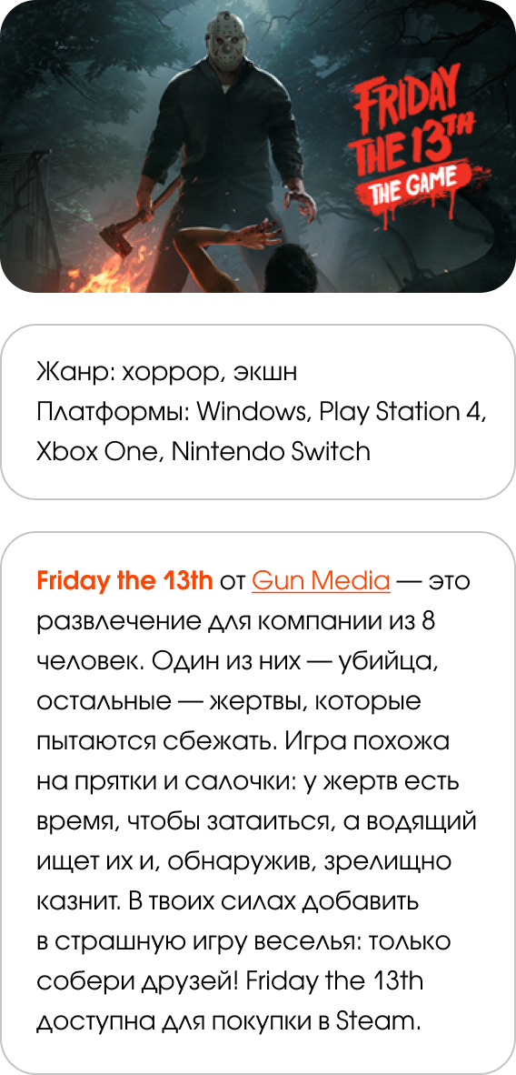 Жанр: хоррор, экшн Платформы: Windows, PlayStation 4, Xbox One, Nintendo Switch Friday the 13th от Gun Media — это развлечение для компании из 8 человек. Один из них — убийца, остальные — жертвы, которые пытаются сбежать. Игра похожа на прятки и салочки: у жертв есть время, чтобы затаиться, а водящий ищет их и, обнаружив, зрелищно казнит. В твоих силах добавить в страшную игру веселья: только собери друзей! Friday the 13th доступна для покупки в Steam.