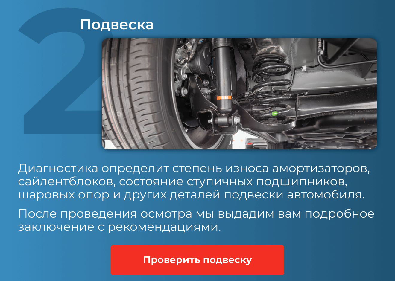 2. Подвеска | Диагностика определит степень износа амортизаторов, сайлентблоков, состояние ступичных подшипников, шаровых опор и других деталей подвески автомобиля. После проведения осмотра мы выдадим вам подробное заключение с рекомендациями. | Проверить подвеску 