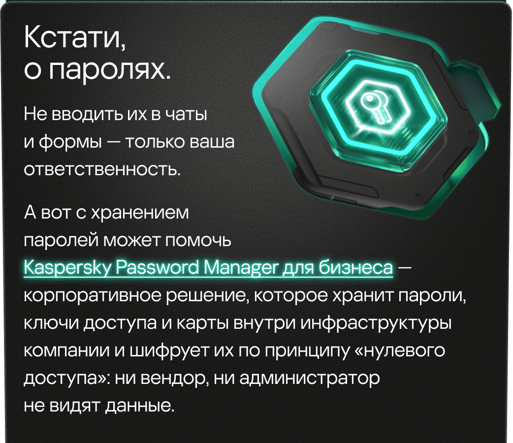 Кстати, о паролях. Не вводить их в чаты и формы &mdash; только ваша ответственность. А вот с хранениемпаролей может помочь Kaspersky Password Manager для бизнеса &mdash; корпоративное решение, которое хранит пароли, ключи доступа и карты внутри инфраструктуры компании и шифрует их по принципу «нулевого доступа»: ни вендор, ни администратор не видят данные.
