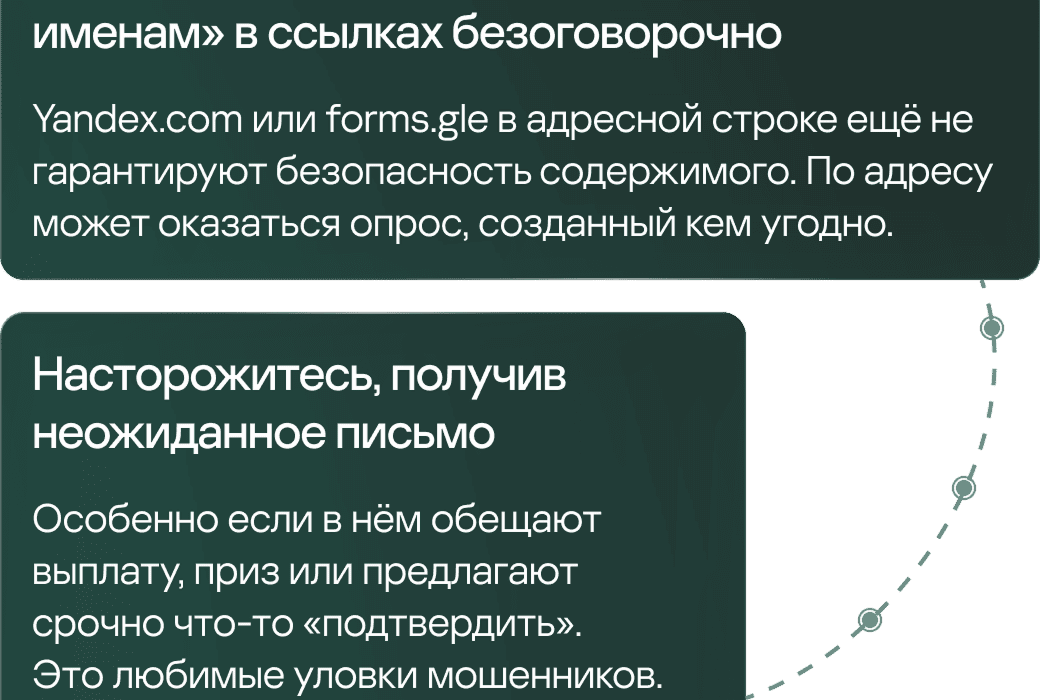 именам» в ссылках безоговорочно &mdash; yandex.com или forms.gle в адресной строке ещё не гарантируют безопасность содержимого. По адресу может оказаться опрос, созданный кем угодно. Насторожитесь, получив неожиданное письмо, &mdash; особенно если в нём обещают выплату, приз или предлагают срочно что-то «подтвердить». Это любимые уловки мошенников.