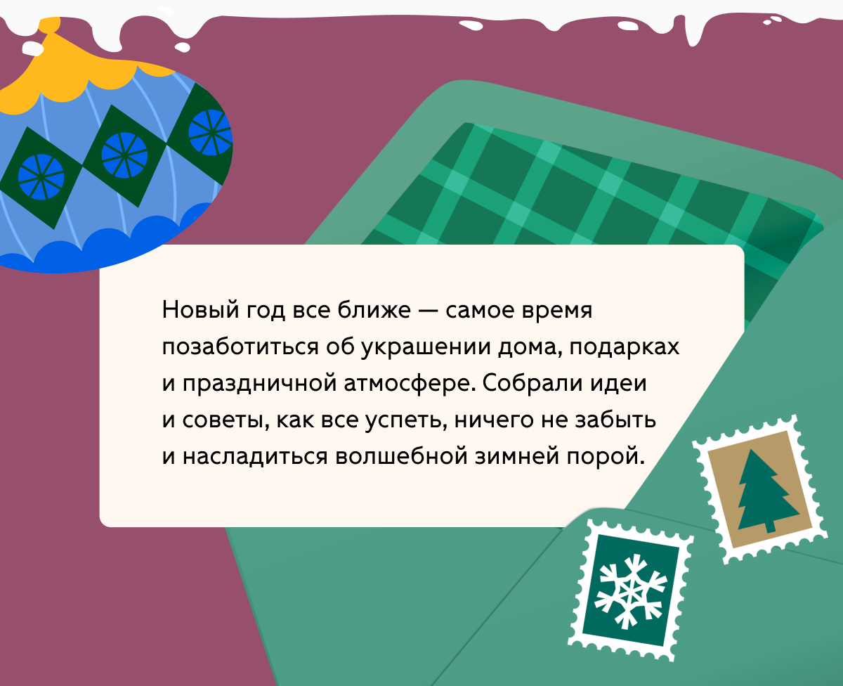 Новый год все ближе — самое время позаботиться об украшении дома, подарках и праздничной атмосфере. Собрали идеи и советы, как все успеть, ничего не забыть и насладиться волшебной зимней порой. 