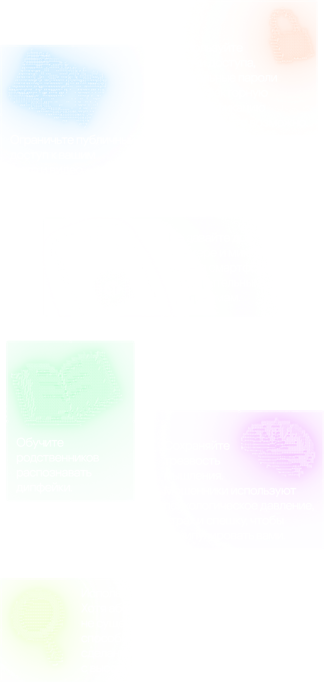 Используйте ключи доступа, уникальные пароли и двухфакторную аутентификацию везде, где это возможно. Ограничьте публичный доступ к вашим фото и видео. Не давайте доступ к камере и микрофону своего смартфона подозрительным программам. Обучите родственников распознавать дипфейки. Сохраняйте трезвость мышления. Мошенники используют психологическое давление, страх и спешку, чтобы манипулировать вами. Используйте анализаторы контента. Хотя абсолютной защиты от дипфейков не существует, есть сервисы, способные распознать контент, сделанный с помощью ИИ, с высокой точностью.