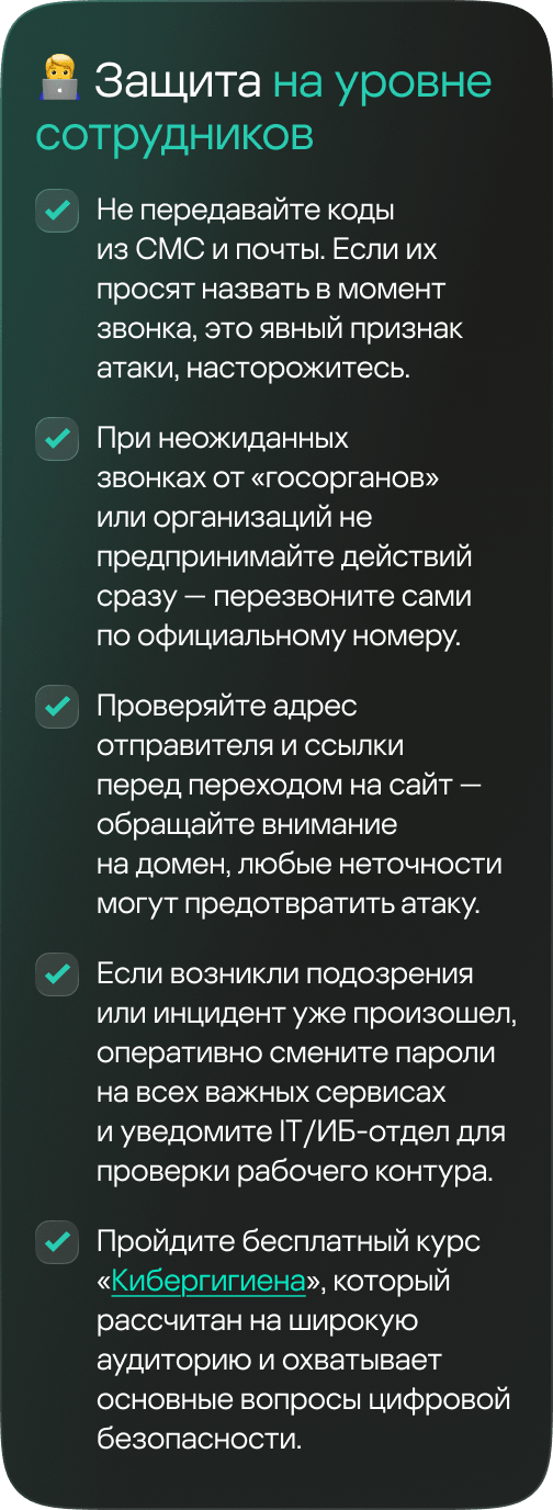Защита на уровне сотрудников: 1. Не передавайте коды из СМС и почты &mdash; они только для вас. Если их просят назвать в момент звонка, это явный признак атаки, насторожитесь. 2. При неожиданных звонках и сомнительных просьбах от «госорганов» или организаций &mdash; не предпринимайте действий в моменте, после разговора перезвоните самостоятельно по официальному номеру. 3. Проверяйте адрес отправителя и ссылки перед переходом на сайт &mdash; обращайте внимание на домен, любые неточности могут предотвратить атаку. 4. Если возникли подозрения или инцидент уже произошел &mdash; оперативно смените пароли на всех важных сервисах и уведомите IT/ИБ-отдел для дополнительной проверки рабочего контура. 5. Пройдите бесплатный курс «Кибергигиена», который рассчитан на широкую аудиторию и охватывает основные вопросы цифровой безопасности.