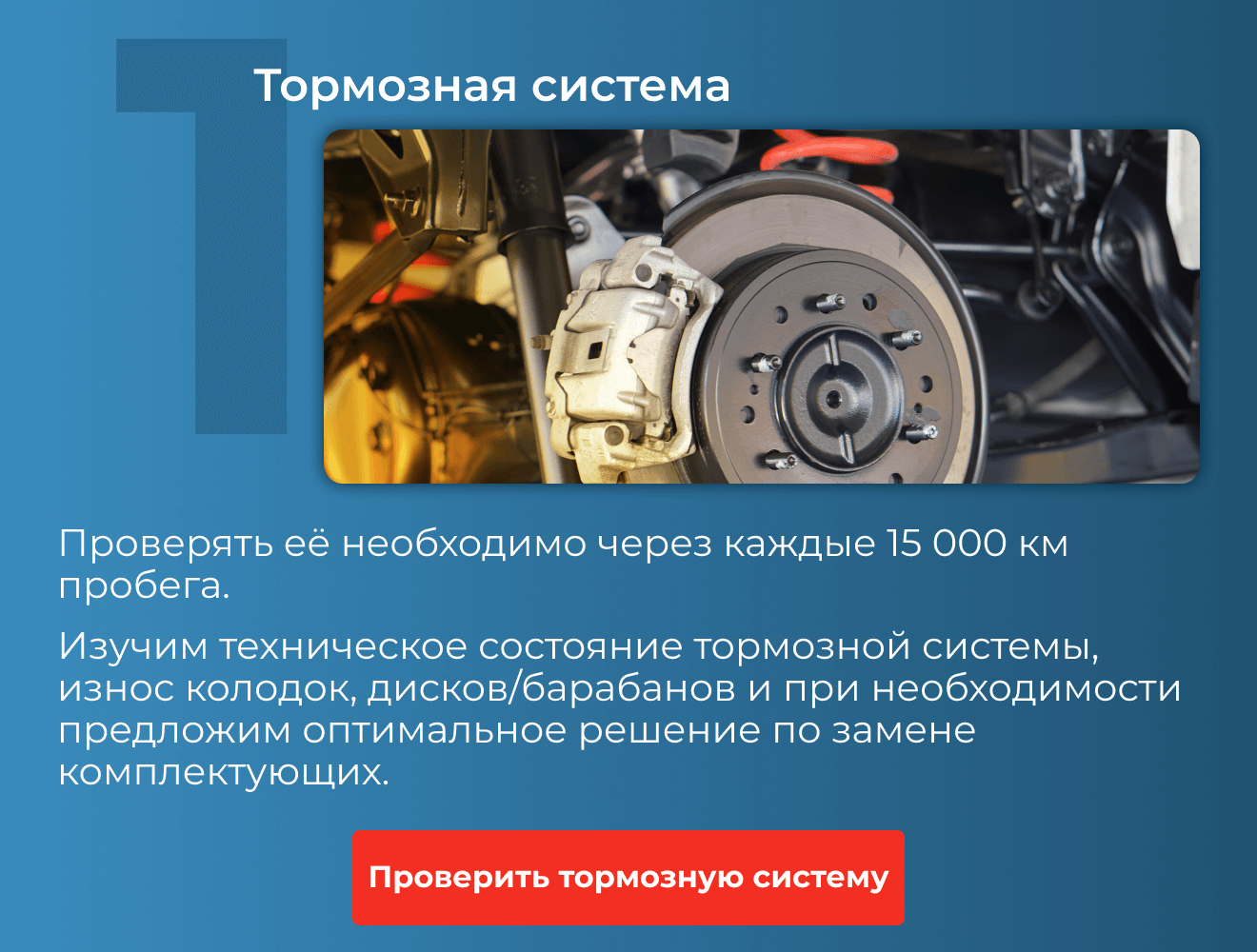1. Тормозная система | Проверять её необходимо через каждые 15 000 км пробега. Изучим техническое состояние тормозной системы, износ колодок, дисков/барабанов и при необходимости предложим оптимальное решение по замене комплектующих. | Проверить тормозную систему 