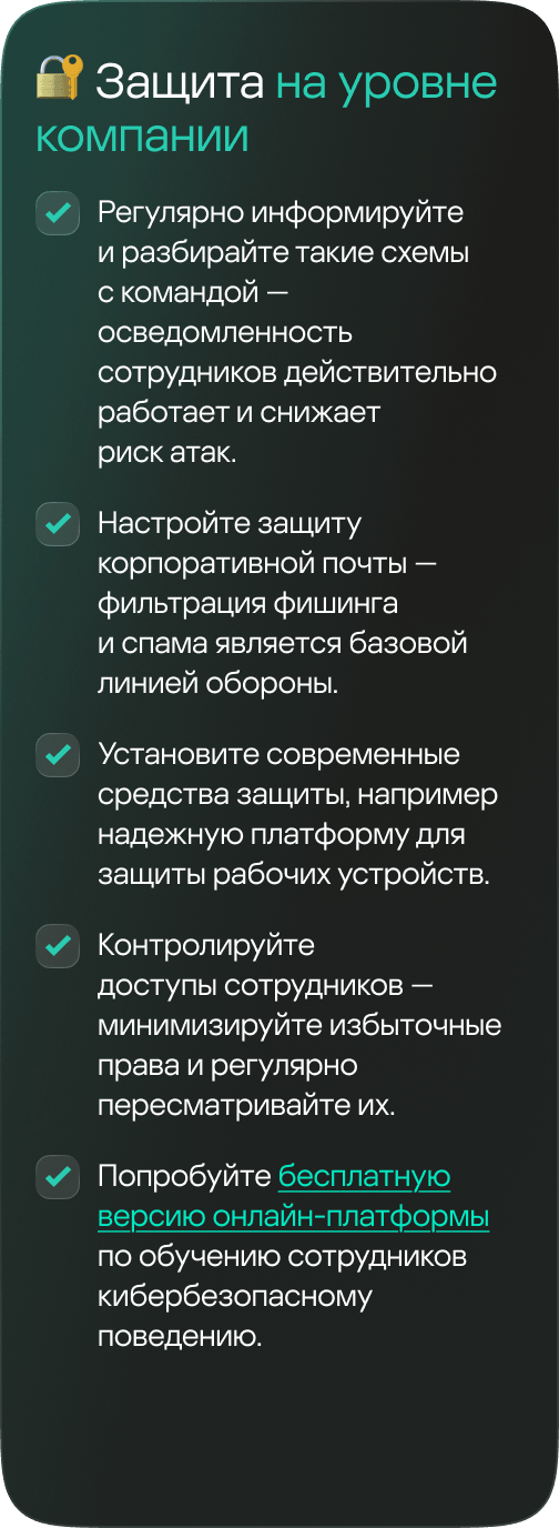 На уровне компании: 1. Регулярно информируйте и разбирайте такие схемы с командой &mdash; осведомленность сотрудников действительно работает и снижает риск атак. 2. Настройте защиту корпоративной почты &mdash; фильтрация фишинга и спама является базовой линией обороны. 3. Установите современные средства защиты, например надежную платформу для защиты рабочих устройств. 4. Контролируйте доступы сотрудников &mdash; минимизируйте избыточные права и регулярно пересматривайте их. 5. Попробуйте бесплатную версию онлайн-платформы по обучению сотрудников кибербезопасному поведению.